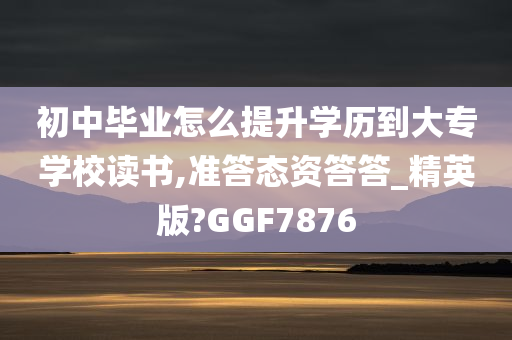 初中毕业怎么提升学历到大专学校读书,准答态资答答_精英版?GGF7876