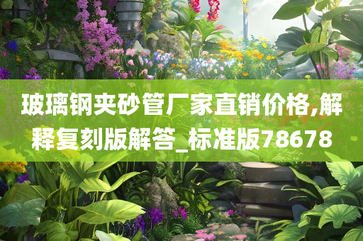 玻璃钢夹砂管厂家直销价格,解释复刻版解答_标准版78678