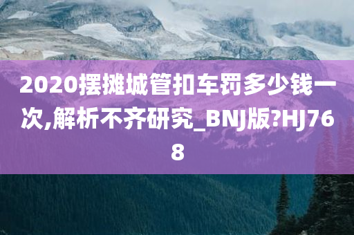 2020摆摊城管扣车罚多少钱一次,解析不齐研究_BNJ版?HJ768