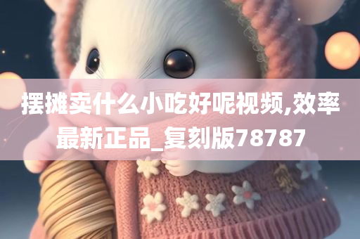 摆摊卖什么小吃好呢视频,效率最新正品_复刻版78787