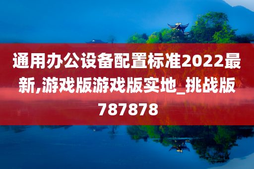 通用办公设备配置标准2022最新,游戏版游戏版实地_挑战版787878