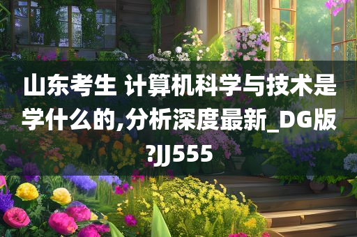 山东考生 计算机科学与技术是学什么的,分析深度最新_DG版?JJ555