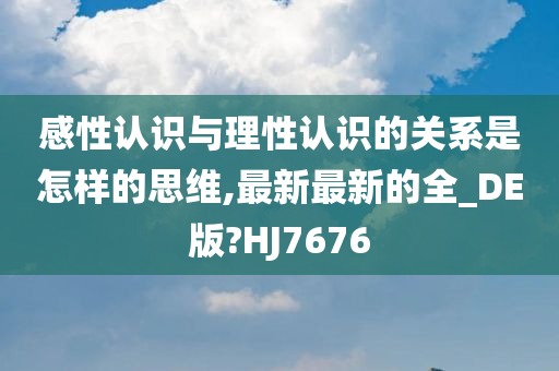 感性认识与理性认识的关系是怎样的思维,最新最新的全_DE版?HJ7676