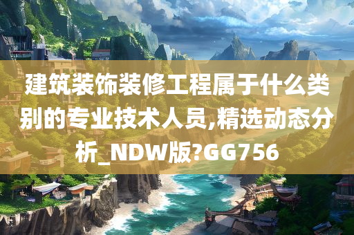 建筑装饰装修工程属于什么类别的专业技术人员,精选动态分析_NDW版?GG756