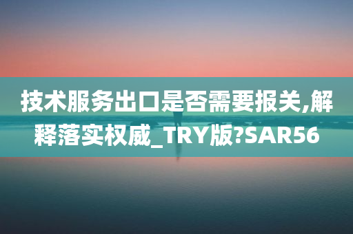 技术服务出口是否需要报关,解释落实权威_TRY版?SAR56