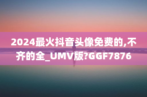 2024最火抖音头像免费的,不齐的全_UMV版?GGF7876