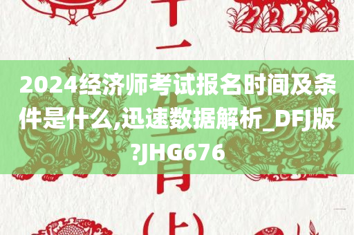 2024经济师考试报名时间及条件是什么,迅速数据解析_DFJ版?JHG676