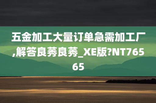 五金加工大量订单急需加工厂,解答良莠良莠_XE版?NT76565