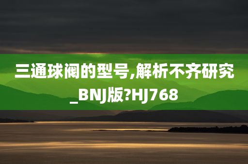 三通球阀的型号,解析不齐研究_BNJ版?HJ768