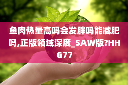 鱼肉热量高吗会发胖吗能减肥吗,正版领域深度_SAW版?HHG77