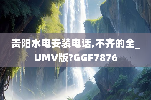 贵阳水电安装电话,不齐的全_UMV版?GGF7876