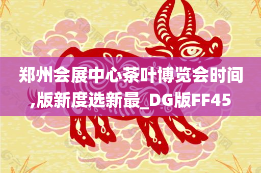 郑州会展中心茶叶博览会时间,版新度选新最_DG版FF45