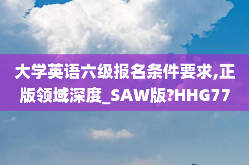 大学英语六级报名条件要求,正版领域深度_SAW版?HHG77