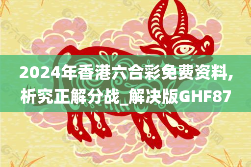 2024年香港六合彩免费资料,析究正解分战_解决版GHF87