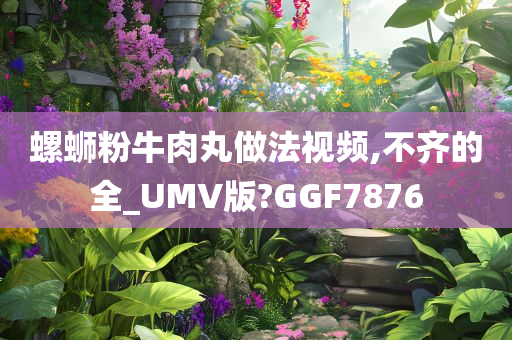 螺蛳粉牛肉丸做法视频,不齐的全_UMV版?GGF7876