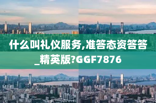 什么叫礼仪服务,准答态资答答_精英版?GGF7876