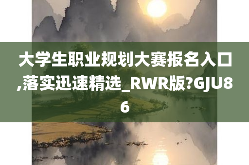 大学生职业规划大赛报名入口,落实迅速精选_RWR版?GJU86