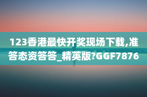 123香港最快开奖现场下载,准答态资答答_精英版?GGF7876