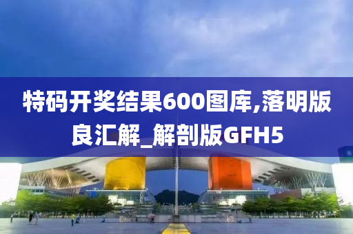 特码开奖结果600图库,落明版良汇解_解剖版GFH5