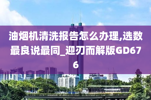 油烟机清洗报告怎么办理,选数最良说最同_迎刃而解版GD676