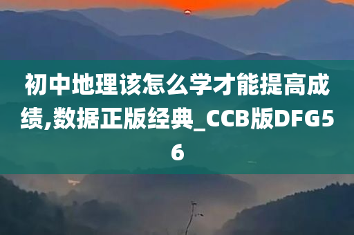 初中地理该怎么学才能提高成绩,数据正版经典_CCB版DFG56