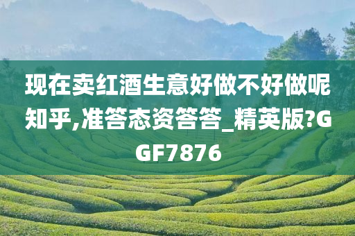 现在卖红酒生意好做不好做呢知乎,准答态资答答_精英版?GGF7876