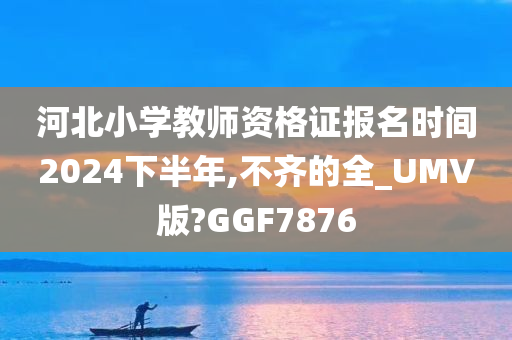 河北小学教师资格证报名时间2024下半年,不齐的全_UMV版?GGF7876