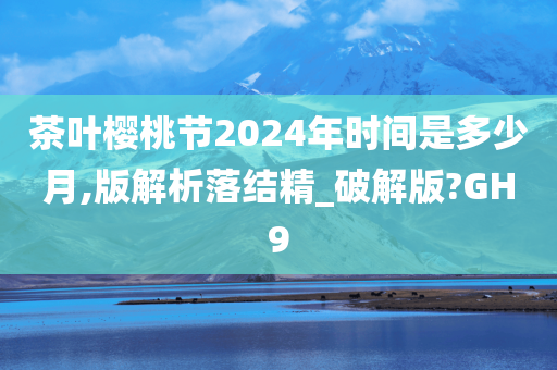 茶叶樱桃节2024年时间是多少月,版解析落结精_破解版?GH9