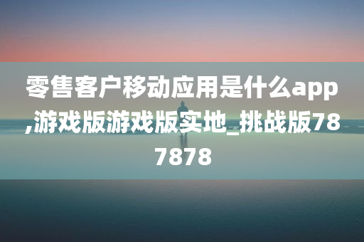 零售客户移动应用是什么app,游戏版游戏版实地_挑战版787878