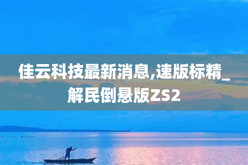 佳云科技最新消息,速版标精_解民倒悬版ZS2