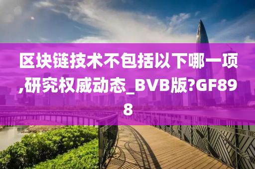 区块链技术不包括以下哪一项,研究权威动态_BVB版?GF898