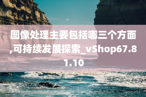 图像处理主要包括哪三个方面,可持续发展探索_vShop67.81.10