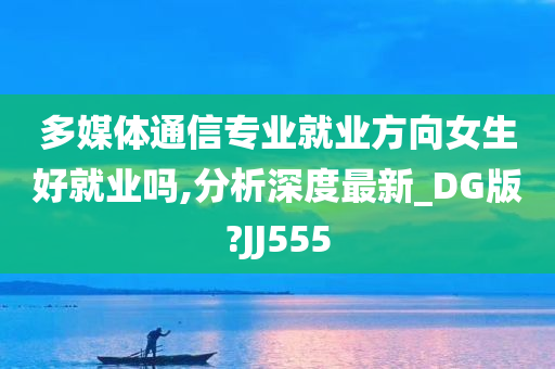 多媒体通信专业就业方向女生好就业吗,分析深度最新_DG版?JJ555