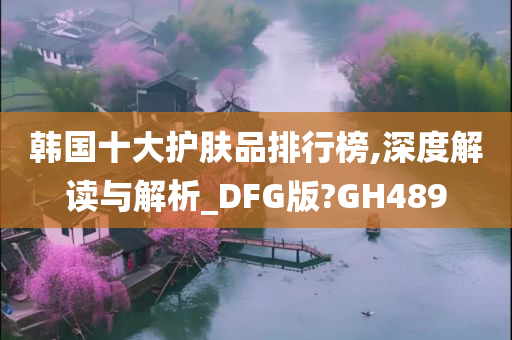 韩国十大护肤品排行榜,深度解读与解析_DFG版?GH489