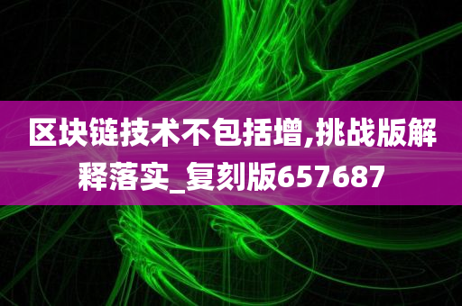 区块链技术不包括增,挑战版解释落实_复刻版657687