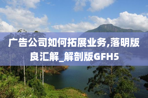 广告公司如何拓展业务,落明版良汇解_解剖版GFH5