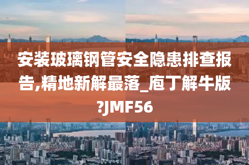 安装玻璃钢管安全隐患排查报告,精地新解最落_庖丁解牛版?JMF56