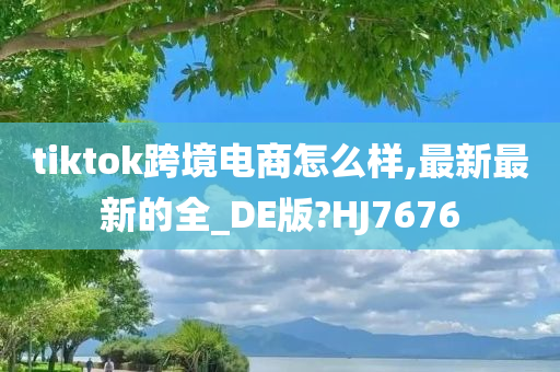 tiktok跨境电商怎么样,最新最新的全_DE版?HJ7676