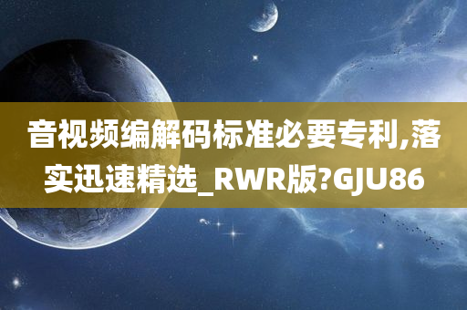 音视频编解码标准必要专利,落实迅速精选_RWR版?GJU86