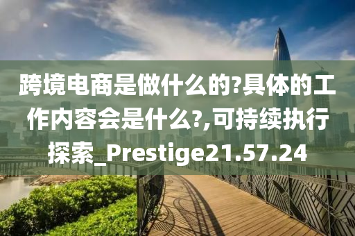 跨境电商是做什么的?具体的工作内容会是什么?,可持续执行探索_Prestige21.57.24