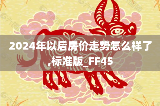 2024年以后房价走势怎么样了,标准版_FF45