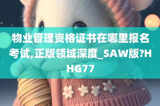 物业管理资格证书在哪里报名考试,正版领域深度_SAW版?HHG77