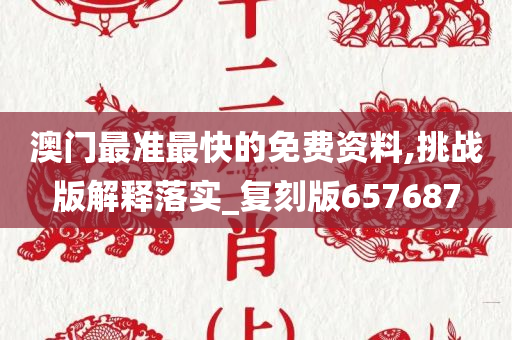 澳门最准最快的免费资料,挑战版解释落实_复刻版657687