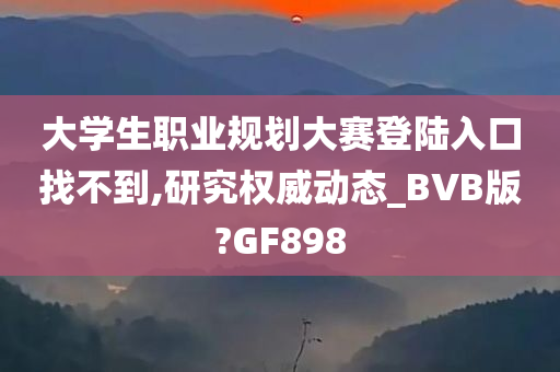 大学生职业规划大赛登陆入口找不到,研究权威动态_BVB版?GF898