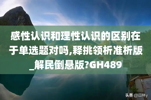 感性认识和理性认识的区别在于单选题对吗,释挑领析准析版_解民倒悬版?GH489