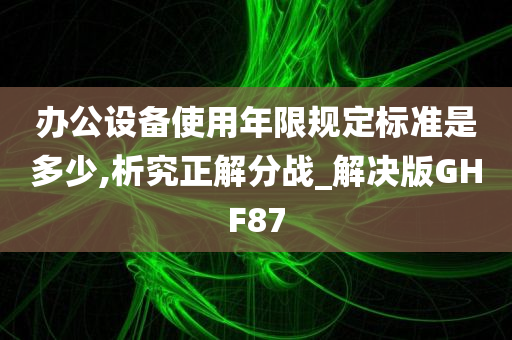 办公设备使用年限规定标准是多少,析究正解分战_解决版GHF87