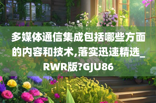 多媒体通信集成包括哪些方面的内容和技术,落实迅速精选_RWR版?GJU86