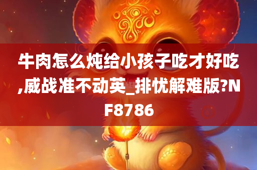 牛肉怎么炖给小孩子吃才好吃,威战准不动英_排忧解难版?NF8786