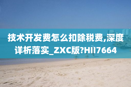 技术开发费怎么扣除税费,深度详析落实_ZXC版?HII7664