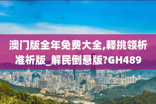 澳门版全年免费大全,释挑领析准析版_解民倒悬版?GH489